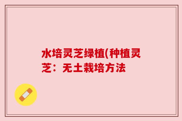 水培灵芝绿植(种植灵芝:无土栽培方法 水培灵芝绿植(种植灵芝:无土栽培方法