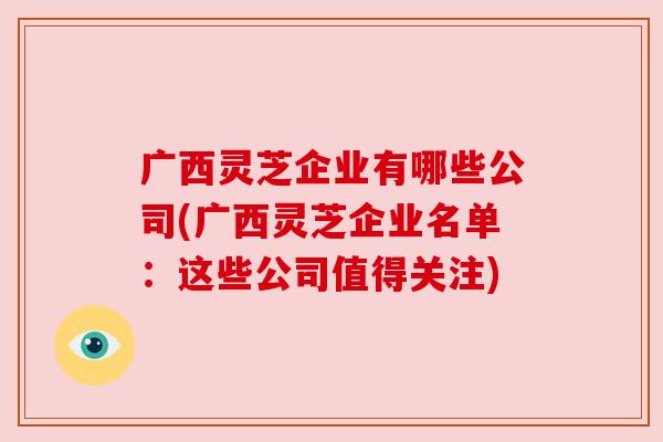 广西灵芝企业有哪些公司(广西灵芝企业名单:这些公司值得关注) 广西灵芝企业有哪些公司(广西灵芝企业名单:这些公司值得关注)