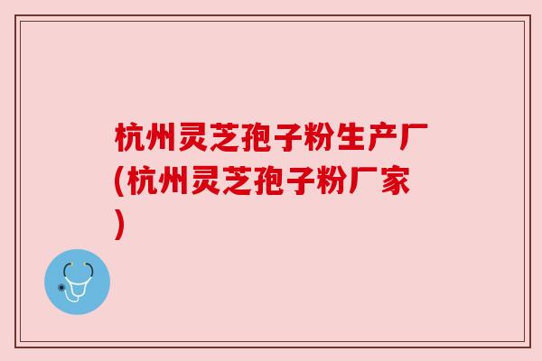 杭州灵芝孢子粉生产厂(杭州灵芝孢子粉厂家)
