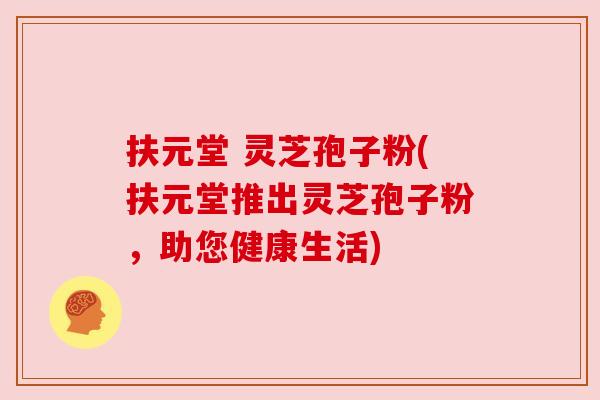 扶元堂 灵芝孢子粉(扶元堂推出灵芝孢子粉,助您健康生活) 扶元堂 灵芝孢子粉(扶元堂推出灵芝孢子粉,助您健康生活)