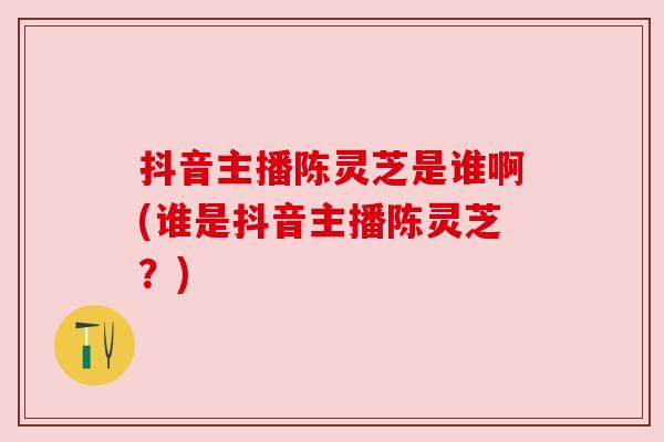 抖音主播陈灵芝是谁啊(谁是抖音主播陈灵芝?) 抖音主播陈灵芝是谁啊(谁是抖音主播陈灵芝?)