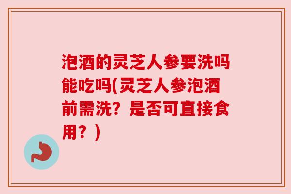 泡酒的灵芝人参要洗吗能吃吗(灵芝人参泡酒前需洗？是否可直接食用？)