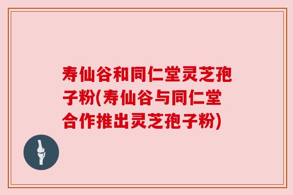 寿仙谷和同仁堂灵芝孢子粉(寿仙谷与同仁堂合作推出灵芝孢子粉) 寿仙谷和同仁堂灵芝孢子粉(寿仙谷与同仁堂合作推出灵芝孢子粉)