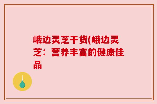 峨边灵芝干货(峨边灵芝:营养丰富的健康佳品 峨边灵芝干货(峨边灵芝:营养丰富的健康佳品