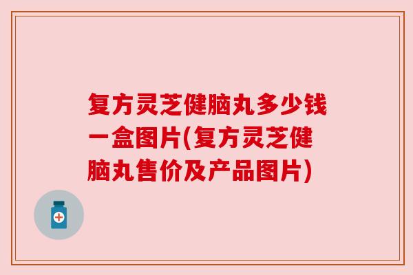 复方灵芝健脑丸多少钱一盒图片(复方灵芝健脑丸售价及产品图片) 复方灵芝健脑丸多少钱一盒图片(复方灵芝健脑丸售价及产品图片)