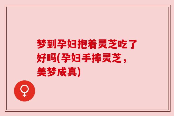梦到孕妇抱着灵芝吃了好吗(孕妇手捧灵芝,美梦成真) 梦到孕妇抱着灵芝吃了好吗(孕妇手捧灵芝,美梦成真)