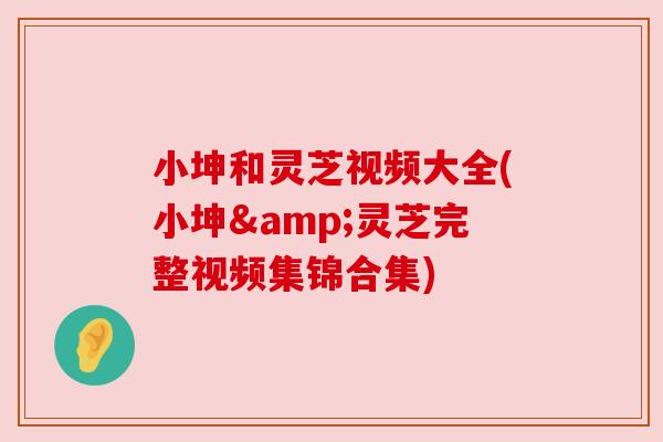 小坤和灵芝视频大全(小坤&灵芝完整视频集锦合集) 小坤和灵芝视频大全(小坤&灵芝完整视频集锦合集)