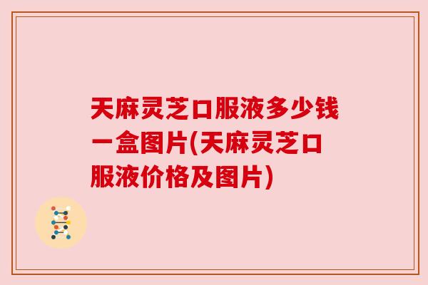天麻灵芝口服液多少钱一盒图片(天麻灵芝口服液价格及图片) 天麻灵芝口服液多少钱一盒图片(天麻灵芝口服液价格及图片)