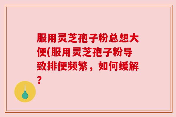 服用灵芝孢子粉总想大便(服用灵芝孢子粉导致排便频繁，如何缓解？