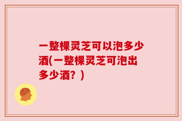 一整棵灵芝可以泡多少酒(一整棵灵芝可泡出多少酒？)