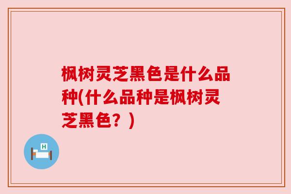 枫树灵芝黑色是什么品种(什么品种是枫树灵芝黑色?) 枫树灵芝黑色是什么品种(什么品种是枫树灵芝黑色?)