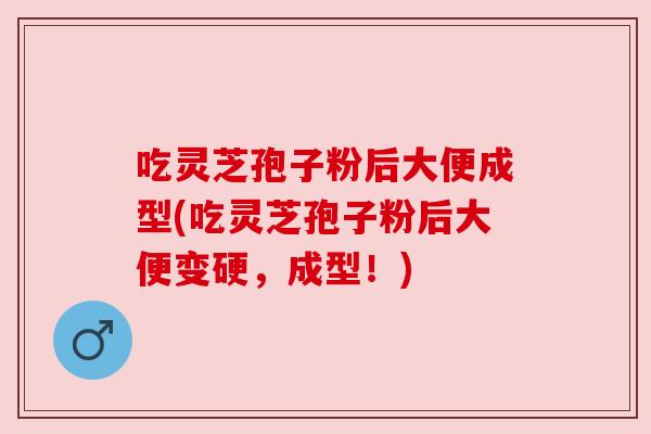吃灵芝孢子粉后大便成型(吃灵芝孢子粉后大便变硬,成型!) 吃灵芝孢子粉后大便成型(吃灵芝孢子粉后大便变硬,成型!)