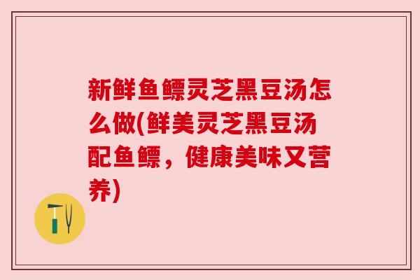 新鲜鱼鳔灵芝黑豆汤怎么做(鲜美灵芝黑豆汤配鱼鳔,健康美味又营养) 新鲜鱼鳔灵芝黑豆汤怎么做(鲜美灵芝黑豆汤配鱼鳔,健康美味又营养)