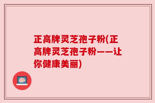 正高牌灵芝孢子粉(正高牌灵芝孢子粉——让你健康美丽)