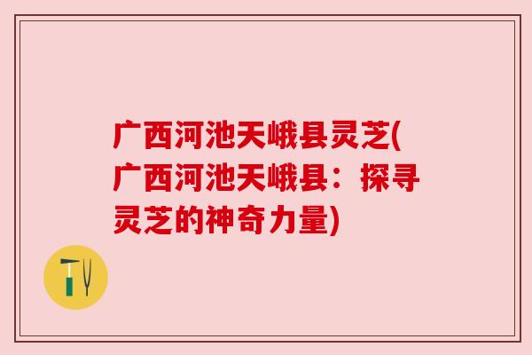 广西河池天峨县灵芝(广西河池天峨县:探寻灵芝的神奇力量) 广西河池天峨县灵芝(广西河池天峨县:探寻灵芝的神奇力量)
