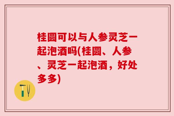 桂圆可以与人参灵芝一起泡酒吗(桂圆、人参、灵芝一起泡酒，好处多多)