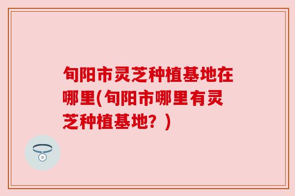 旬阳市灵芝种植基地在哪里(旬阳市哪里有灵芝种植基地?) 旬阳市灵芝种植基地在哪里(旬阳市哪里有灵芝种植基地?)