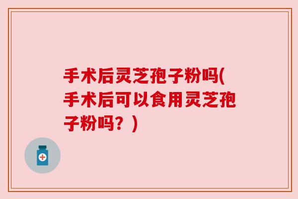 手术后灵芝孢子粉吗(手术后可以食用灵芝孢子粉吗?) 手术后灵芝孢子粉吗(手术后可以食用灵芝孢子粉吗?)
