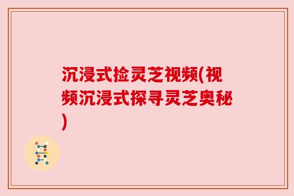 沉浸式捡灵芝视频(视频沉浸式探寻灵芝奥秘) 沉浸式捡灵芝视频(视频沉浸式探寻灵芝奥秘)