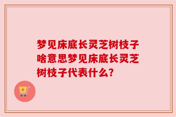 梦见床底长灵芝树枝子啥意思梦见床底长灵芝树枝子代表什么? 梦见床底长灵芝树枝子啥意思梦见床底长灵芝树枝子代表什么?