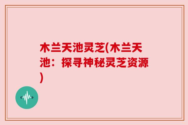 木兰天池灵芝(木兰天池:探寻神秘灵芝资源) 木兰天池灵芝(木兰天池:探寻神秘灵芝资源)