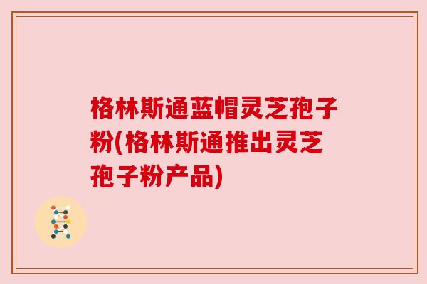 格林斯通蓝帽灵芝孢子粉(格林斯通推出灵芝孢子粉产品) 格林斯通蓝帽灵芝孢子粉(格林斯通推出灵芝孢子粉产品)