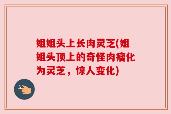 姐姐头上长肉灵芝(姐姐头顶上的奇怪肉瘤化为灵芝，惊人变化)