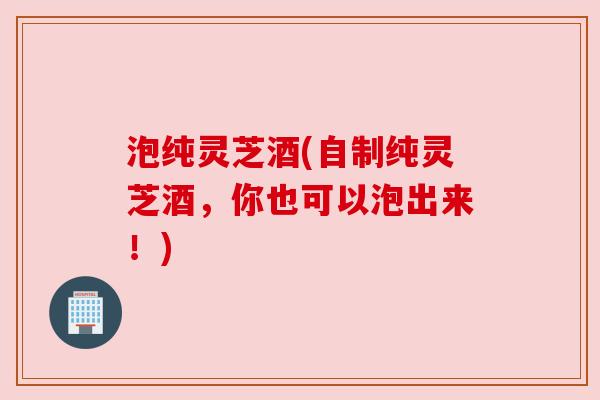 泡纯灵芝酒(自制纯灵芝酒,你也可以泡出来!) 泡纯灵芝酒(自制纯灵芝酒,你也可以泡出来!)