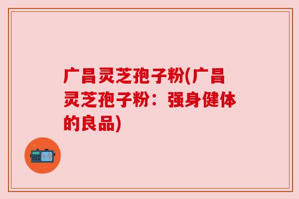 广昌灵芝孢子粉(广昌灵芝孢子粉：强身健体的良品)