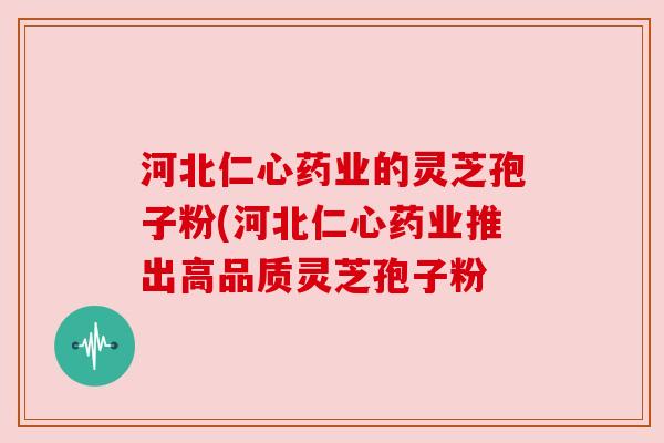 河北仁心药业的灵芝孢子粉(河北仁心药业推出高品质灵芝孢子粉 河北仁心药业的灵芝孢子粉(河北仁心药业推出高品质灵芝孢子粉