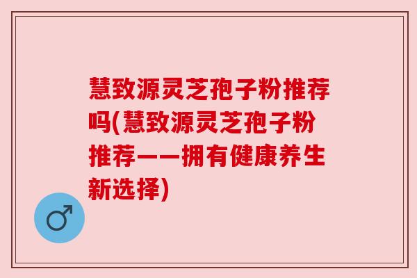 慧致源灵芝孢子粉推荐吗(慧致源灵芝孢子粉推荐——拥有健康养生新选择) 慧致源灵芝孢子粉推荐吗(慧致源灵芝孢子粉推荐——拥有健康养生新选择)