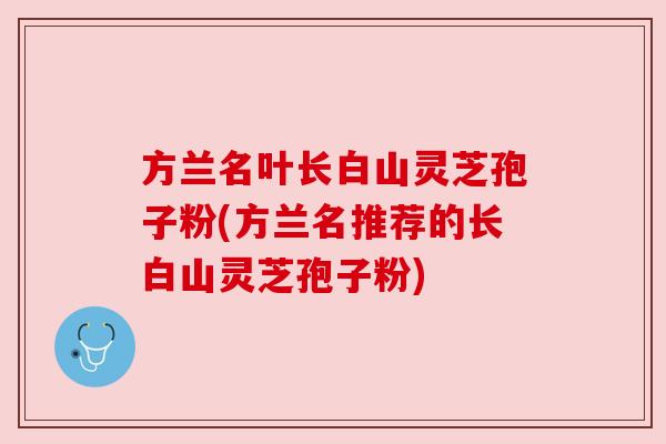 方兰名叶长白山灵芝孢子粉(方兰名推荐的长白山灵芝孢子粉) 方兰名叶长白山灵芝孢子粉(方兰名推荐的长白山灵芝孢子粉)