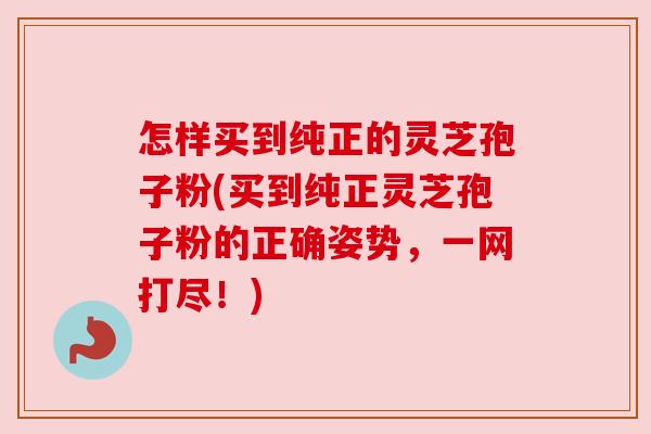 怎样买到纯正的灵芝孢子粉(买到纯正灵芝孢子粉的正确姿势,一网打尽!) 怎样买到纯正的灵芝孢子粉(买到纯正灵芝孢子粉的正确姿势,一网打尽!)