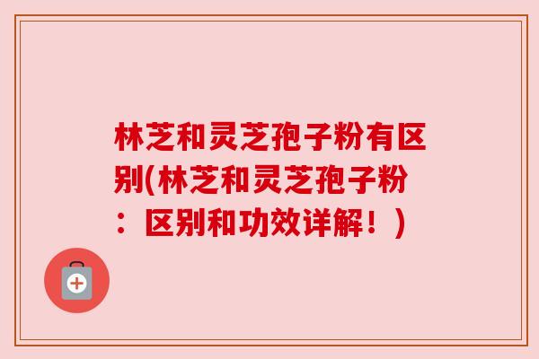 林芝和灵芝孢子粉有区别(林芝和灵芝孢子粉：区别和功效详解！)
