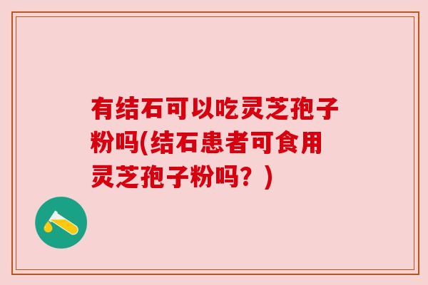 有结石可以吃灵芝孢子粉吗(结石患者可食用灵芝孢子粉吗?) 有结石可以吃灵芝孢子粉吗(结石患者可食用灵芝孢子粉吗?)