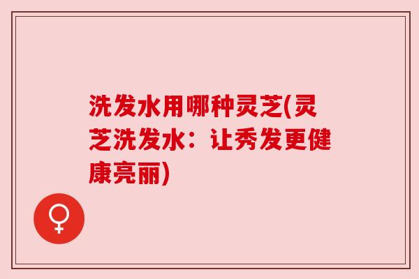 洗发水用哪种灵芝(灵芝洗发水:让秀发更健康亮丽) 洗发水用哪种灵芝(灵芝洗发水:让秀发更健康亮丽)