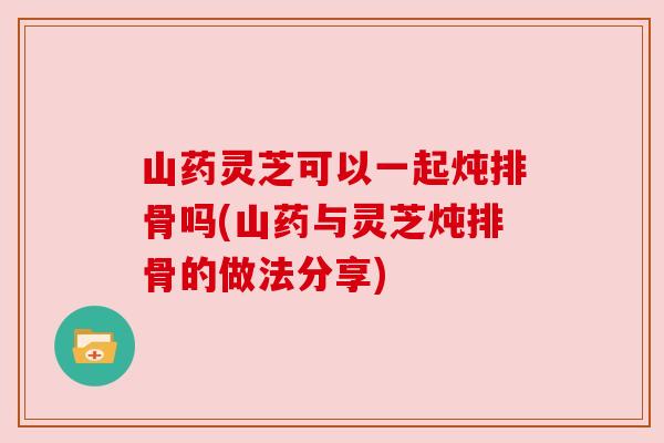 山药灵芝可以一起炖排骨吗(山药与灵芝炖排骨的做法分享) 山药灵芝可以一起炖排骨吗(山药与灵芝炖排骨的做法分享)