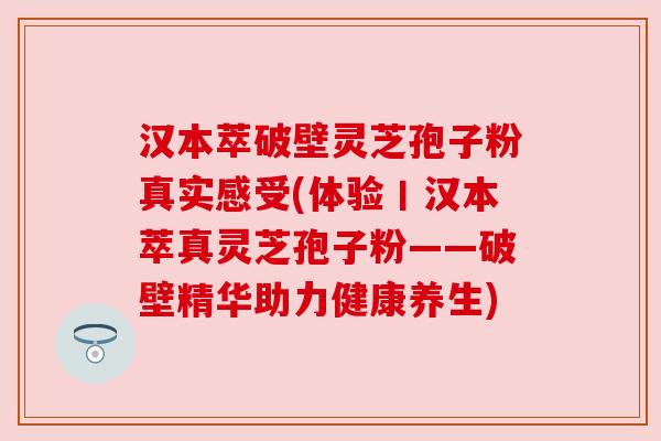 汉本萃破壁灵芝孢子粉真实感受(体验丨汉本萃真灵芝孢子粉——破壁精华助力健康养生) 汉本萃破壁灵芝孢子粉真实感受(体验丨汉本萃真灵芝孢子粉——破壁精华助力健康养生)