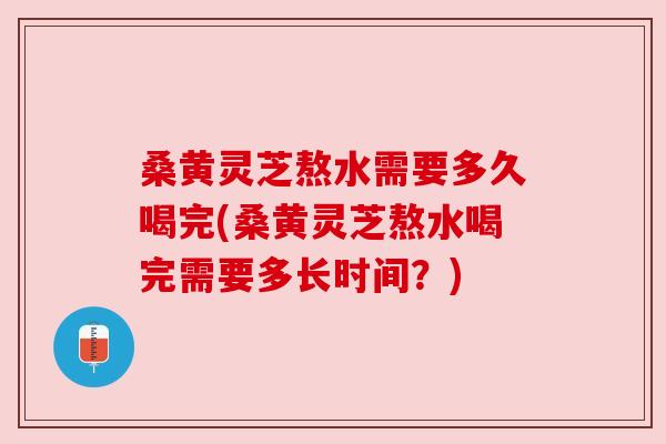 桑黄灵芝熬水需要多久喝完(桑黄灵芝熬水喝完需要多长时间?) 桑黄灵芝熬水需要多久喝完(桑黄灵芝熬水喝完需要多长时间?)