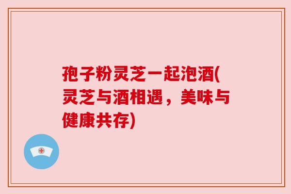 孢子粉灵芝一起泡酒(灵芝与酒相遇，美味与健康共存)