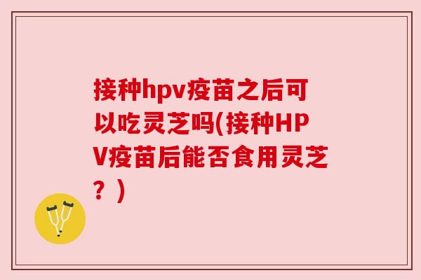 接种hpv疫苗之后可以吃灵芝吗(接种HPV疫苗后能否食用灵芝？)
