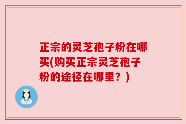 正宗的灵芝孢子粉在哪买(购买正宗灵芝孢子粉的途径在哪里?) 正宗的灵芝孢子粉在哪买(购买正宗灵芝孢子粉的途径在哪里?)