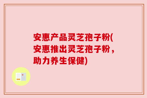 安惠产品灵芝孢子粉(安惠推出灵芝孢子粉,助力养生保健) 安惠产品灵芝孢子粉(安惠推出灵芝孢子粉,助力养生保健)