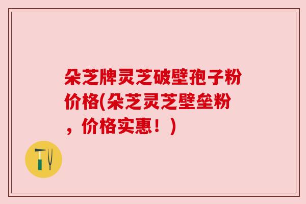 朵芝牌灵芝破壁孢子粉价格(朵芝灵芝壁垒粉,价格实惠!) 朵芝牌灵芝破壁孢子粉价格(朵芝灵芝壁垒粉,价格实惠!)