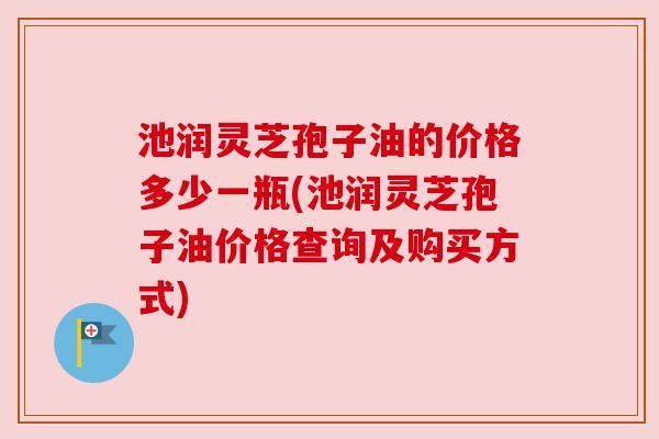 池润灵芝孢子油的价格多少一瓶(池润灵芝孢子油价格查询及购买方式)