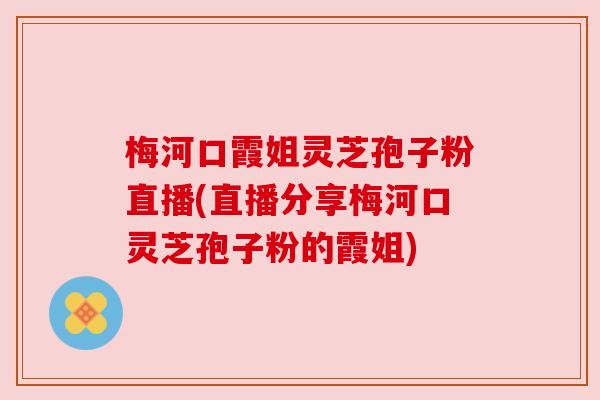 梅河口霞姐灵芝孢子粉直播(直播分享梅河口灵芝孢子粉的霞姐) 梅河口霞姐灵芝孢子粉直播(直播分享梅河口灵芝孢子粉的霞姐)