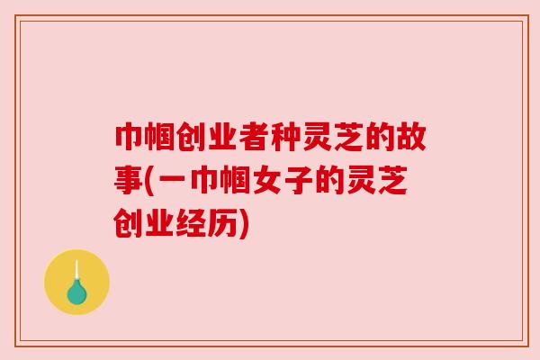 巾帼创业者种灵芝的故事(一巾帼女子的灵芝创业经历)