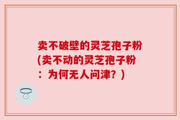 卖不破壁的灵芝孢子粉(卖不动的灵芝孢子粉：为何无人问津？)