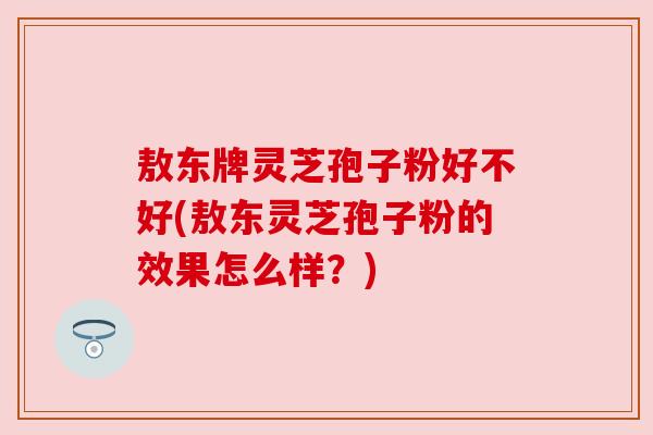 敖东牌灵芝孢子粉好不好(敖东灵芝孢子粉的效果怎么样?) 敖东牌灵芝孢子粉好不好(敖东灵芝孢子粉的效果怎么样?)