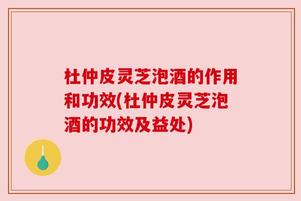 杜仲皮灵芝泡酒的作用和功效(杜仲皮灵芝泡酒的功效及益处) 杜仲皮灵芝泡酒的作用和功效(杜仲皮灵芝泡酒的功效及益处)
